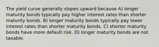 The yield curve generally slopes upward because A) longer maturity bonds typically pay higher interest rates than shorter maturity bonds. B) longer maturity bonds typically pay lower interest rates than shorter maturity bonds. C) shorter maturity bonds have more default risk. D) longer maturity bonds are not taxable.