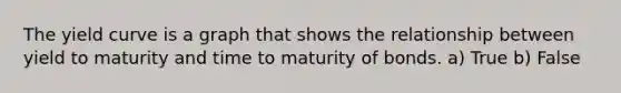 The yield curve is a graph that shows the relationship between yield to maturity and time to maturity of bonds. a) True b) False