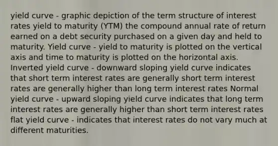 yield curve - graphic depiction of the term structure of interest rates yield to maturity (YTM) the compound annual rate of return earned on a debt security purchased on a given day and held to maturity. Yield curve - yield to maturity is plotted on the vertical axis and time to maturity is plotted on the horizontal axis. Inverted yield curve - downward sloping yield curve indicates that short term interest rates are generally short term interest rates are generally higher than long term interest rates Normal yield curve - upward sloping yield curve indicates that long term interest rates are generally higher than short term interest rates flat yield curve - indicates that interest rates do not vary much at different maturities.