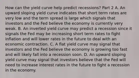 How can the yield curve help predict​ recessions? Part 2 A. An upward sloping yield curve indicates that short term rates are very low and the term spread is large which signals that investors and the Fed believe the economy is currently very weak. B. An inverted yield curve may predict a recession since it signals the Fed may be increasing short term rates to fight inflation and will lower rates in the future to deal with an economic contraction. C. A flat yield curve may signal that investors and the Fed believe the economy is growing too fast and will likely fall into a recession soon. D. An upward sloping yield curve may signal that investors believe that the Fed will need to increase interest rates in the future to fight a recession in the economy.