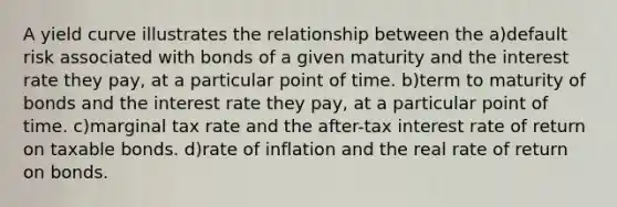 A yield curve illustrates the relationship between the a)default risk associated with bonds of a given maturity and the interest rate they pay, at a particular point of time. b)term to maturity of bonds and the interest rate they pay, at a particular point of time. c)marginal tax rate and the after-tax interest rate of return on taxable bonds. d)rate of inflation and the real rate of return on bonds.