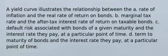 A yield curve illustrates the relationship between the a. rate of inflation and the real rate of return on bonds. b. marginal tax rate and the after-tax interest rate of return on taxable bonds. c. default risk associated with bonds of a given maturity and the interest rate they pay, at a particular point of time. d. term to maturity of bonds and the interest rate they pay, at a particular point of time.