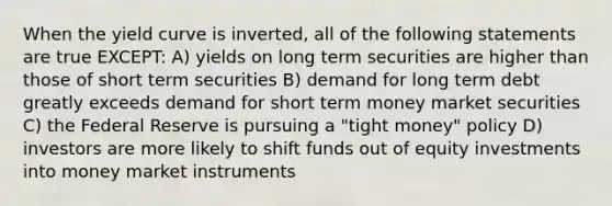 When the yield curve is inverted, all of the following statements are true EXCEPT: A) yields on long term securities are higher than those of short term securities B) demand for long term debt greatly exceeds demand for short term money market securities C) the Federal Reserve is pursuing a "tight money" policy D) investors are more likely to shift funds out of equity investments into money market instruments