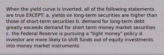 When the yield curve is inverted, all of the following statements are true EXCEPT: a. yields on long-term securities are higher than those of short-term securities b. demand for long-term debt greatly exceeds demand for short term money market securities c. the Federal Reserve is pursuing a "tight money" policy d. investor are more likely to shift funds out of equity investments into money market instruments