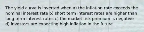 The yield curve is inverted when a) the inflation rate exceeds the nominal interest rate b) short term interest rates are higher than long term interest rates c) the market risk premium is negative d) investors are expecting high inflation in the future