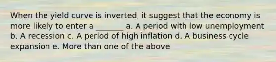 When the yield curve is inverted, it suggest that the economy is more likely to enter a _______ a. A period with low unemployment b. A recession c. A period of high inflation d. A business cycle expansion e. More than one of the above