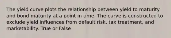 The yield curve plots the relationship between yield to maturity and bond maturity at a point in time. The curve is constructed to exclude yield influences from default risk, tax treatment, and marketability. True or False