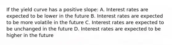 If the yield curve has a positive slope: A. Interest rates are expected to be lower in the future B. Interest rates are expected to be more volatile in the future C. Interest rates are expected to be unchanged in the future D. Interest rates are expected to be higher in the future