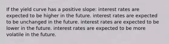 If the yield curve has a positive slope: interest rates are expected to be higher in the future. interest rates are expected to be unchanged in the future. interest rates are expected to be lower in the future. interest rates are expected to be more volatile in the future.