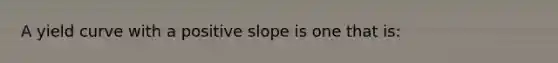 A yield curve with a positive slope is one that is: