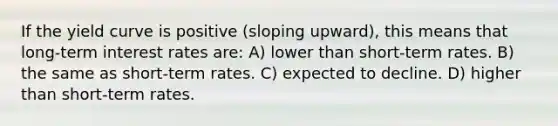 If the yield curve is positive (sloping upward), this means that long-term interest rates are: A) lower than short-term rates. B) the same as short-term rates. C) expected to decline. D) higher than short-term rates.