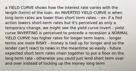 a YIELD CURVE shows how the interest rate varies with the length (term) of the loan. An INVERTED YIELD CURVE is when long term rates are lower than short term rates. - ex: if a Fed action lowers short-term rates but it's perceived as only a temporary change, we might see the yield curve invert - yield curve INVERTING is perceived to precede a recession a NORMAL YIELD CURVE has higher rates for longer term loans. - longer terms are more RISKY - money is tied up for longer and so the lender can't react to news in the meantime so easily - future expected short term rates chain together to put a floor on the long term rate - otherwise you could just lend short term over and over instead of locking up the money long term