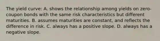 The yield curve: A. shows the relationship among yields on zero-coupon bonds with the same risk characteristics but different maturities. B. assumes maturities are constant, and reflects the difference in risk. C. always has a positive slope. D. always has a <a href='https://www.questionai.com/knowledge/kUdsC1Rkod-negative-slope' class='anchor-knowledge'>negative slope</a>.