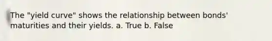The "yield curve" shows the relationship between bonds' maturities and their yields. a. True b. False