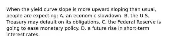 When the yield curve slope is more upward sloping than usual, people are expecting: A. an economic slowdown. B. the U.S. Treasury may default on its obligations. C. the Federal Reserve is going to ease <a href='https://www.questionai.com/knowledge/kEE0G7Llsx-monetary-policy' class='anchor-knowledge'>monetary policy</a>. D. a future rise in short-term interest rates.