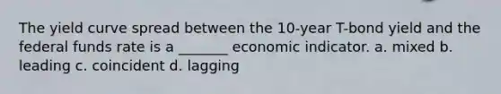 The yield curve spread between the 10-year T-bond yield and the federal funds rate is a _______ economic indicator. a. mixed b. leading c. coincident d. lagging