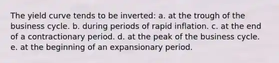 The yield curve tends to be inverted: a. at the trough of the business cycle. b. during periods of rapid inflation. c. at the end of a contractionary period. d. at the peak of the business cycle. e. at the beginning of an expansionary period.