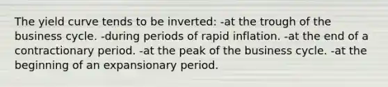 The yield curve tends to be inverted: -at the trough of the business cycle. -during periods of rapid inflation. -at the end of a contractionary period. -at the peak of the business cycle. -at the beginning of an expansionary period.