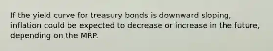 If the yield curve for treasury bonds is downward sloping, inflation could be expected to decrease or increase in the future, depending on the MRP.