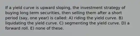 If a yield curve is upward sloping, the investment strategy of buying long term securities, then selling them after a short period (say, one year) is called: A) riding the yield curve. B) liquidating the yield curve. C) segmenting the yield curve. D) a forward roll. E) none of these.