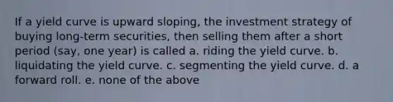 If a yield curve is upward sloping, the investment strategy of buying long-term securities, then selling them after a short period (say, one year) is called a. riding the yield curve. b. liquidating the yield curve. c. segmenting the yield curve. d. a forward roll. e. none of the above