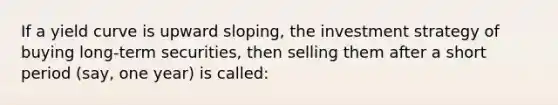 If a yield curve is upward sloping, the investment strategy of buying long-term securities, then selling them after a short period (say, one year) is called: