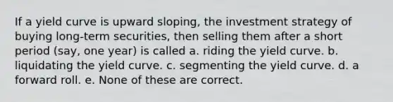 If a yield curve is upward sloping, the investment strategy of buying long-term securities, then selling them after a short period (say, one year) is called a. riding the yield curve. b. liquidating the yield curve. c. segmenting the yield curve. d. a forward roll. e. None of these are correct.