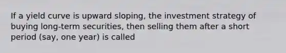 If a yield curve is upward sloping, the investment strategy of buying long-term securities, then selling them after a short period (say, one year) is called