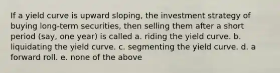 If a yield curve is upward sloping, the investment strategy of buying long-term securities, then selling them after a short period (say, one year) is called a. ​riding the yield curve. b. ​liquidating the yield curve. c. ​segmenting the yield curve. d. ​a forward roll. e. ​none of the above