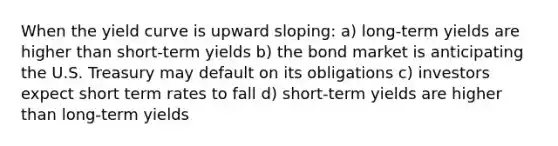 When the yield curve is upward sloping: a) long-term yields are higher than short-term yields b) the bond market is anticipating the U.S. Treasury may default on its obligations c) investors expect short term rates to fall d) short-term yields are higher than long-term yields