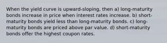 When the yield curve is upward-sloping, then a) long-maturity bonds increase in price when interest rates increase. b) short-maturity bonds yield less than long-maturity bonds. c) long-maturity bonds are priced above par value. d) short-maturity bonds offer the highest coupon rates.