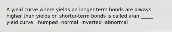 A yield curve where yields on longer-term bonds are always higher than yields on shorter-term bonds is called a/an _____ yield curve. -humped -normal -inverted -abnormal