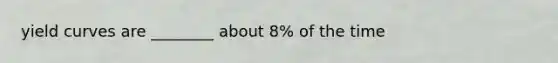 yield curves are ________ about 8% of the time