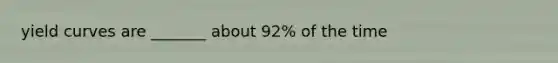 yield curves are _______ about 92% of the time