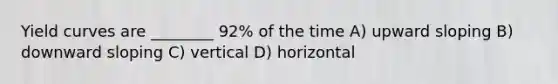 Yield curves are ________ 92% of the time A) upward sloping B) downward sloping C) vertical D) horizontal