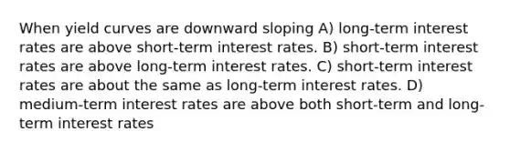 When yield curves are downward sloping A) long-term interest rates are above short-term interest rates. B) short-term interest rates are above long-term interest rates. C) short-term interest rates are about the same as long-term interest rates. D) medium-term interest rates are above both short-term and long-term interest rates