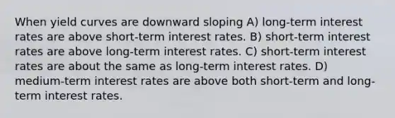 When yield curves are downward sloping A) long-term interest rates are above short-term interest rates. B) short-term interest rates are above long-term interest rates. C) short-term interest rates are about the same as long-term interest rates. D) medium-term interest rates are above both short-term and long-term interest rates.