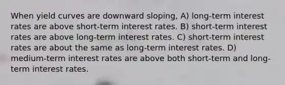 When yield curves are downward sloping, A) long-term interest rates are above short-term interest rates. B) short-term interest rates are above long-term interest rates. C) short-term interest rates are about the same as long-term interest rates. D) medium-term interest rates are above both short-term and long-term interest rates.