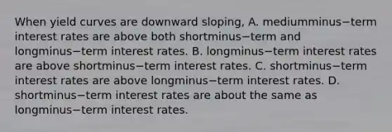 When yield curves are downward​ sloping, A. mediumminus−term interest rates are above both shortminus−term and longminus−term interest rates. B. longminus−term interest rates are above shortminus−term interest rates. C. shortminus−term interest rates are above longminus−term interest rates. D. shortminus−term interest rates are about the same as longminus−term interest rates.