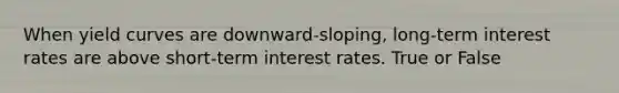 When yield curves are downward-sloping, long-term interest rates are above short-term interest rates. True or False