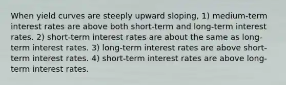 When yield curves are steeply upward sloping, 1) medium-term interest rates are above both short-term and long-term interest rates. 2) short-term interest rates are about the same as long-term interest rates. 3) long-term interest rates are above short-term interest rates. 4) short-term interest rates are above long-term interest rates.