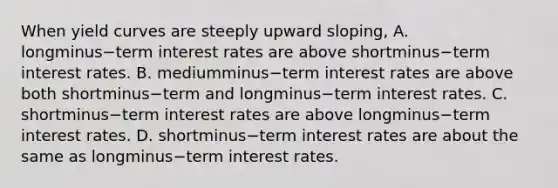 When yield curves are steeply upward​ sloping, A. longminus−term interest rates are above shortminus−term interest rates. B. mediumminus−term interest rates are above both shortminus−term and longminus−term interest rates. C. shortminus−term interest rates are above longminus−term interest rates. D. shortminus−term interest rates are about the same as longminus−term interest rates.