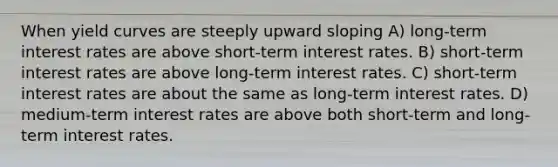 When yield curves are steeply upward sloping A) long-term interest rates are above short-term interest rates. B) short-term interest rates are above long-term interest rates. C) short-term interest rates are about the same as long-term interest rates. D) medium-term interest rates are above both short-term and long-term interest rates.