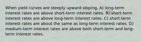 When yield curves are steeply upward sloping, A) long-term interest rates are above short-term interest rates. B) short-term interest rates are above long-term interest rates. C) short-term interest rates are about the same as long-term interest rates. D) medium-term interest rates are above both short-term and long-term interest rates.