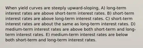 When yield curves are steeply upward-sloping, A) long-term interest rates are above short-term interest rates. B) short-term interest rates are above long-term interest rates. C) short-term interest rates are about the same as long-term interest rates. D) medium-term interest rates are above both short-term and long-term interest rates. E) medium-term interest rates are below both short-term and long-term interest rates.