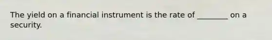 The yield on a financial instrument is the rate of ________ on a security.