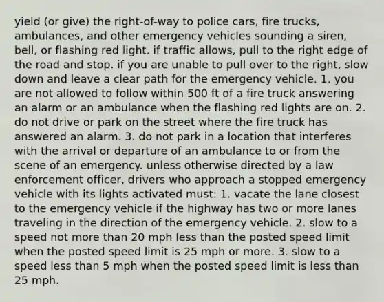 yield (or give) the right-of-way to police cars, fire trucks, ambulances, and other emergency vehicles sounding a siren, bell, or flashing red light. if traffic allows, pull to the right edge of the road and stop. if you are unable to pull over to the right, slow down and leave a clear path for the emergency vehicle. 1. you are not allowed to follow within 500 ft of a fire truck answering an alarm or an ambulance when the flashing red lights are on. 2. do not drive or park on the street where the fire truck has answered an alarm. 3. do not park in a location that interferes with the arrival or departure of an ambulance to or from the scene of an emergency. unless otherwise directed by a law enforcement officer, drivers who approach a stopped emergency vehicle with its lights activated must: 1. vacate the lane closest to the emergency vehicle if the highway has two or more lanes traveling in the direction of the emergency vehicle. 2. slow to a speed not more than 20 mph less than the posted speed limit when the posted speed limit is 25 mph or more. 3. slow to a speed less than 5 mph when the posted speed limit is less than 25 mph.