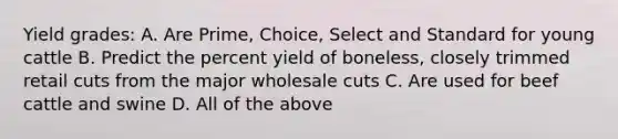 Yield grades: A. Are Prime, Choice, Select and Standard for young cattle B. Predict the percent yield of boneless, closely trimmed retail cuts from the major wholesale cuts C. Are used for beef cattle and swine D. All of the above