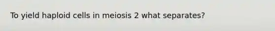 To yield haploid cells in meiosis 2 what separates?