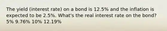 The yield (interest rate) on a bond is 12.5% and the inflation is expected to be 2.5%. What's the real interest rate on the bond? 5% 9.76% 10% 12.19%